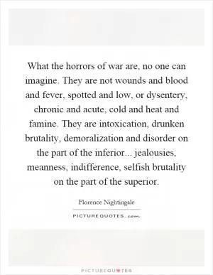 What the horrors of war are, no one can imagine. They are not wounds and blood and fever, spotted and low, or dysentery, chronic and acute, cold and heat and famine. They are intoxication, drunken brutality, demoralization and disorder on the part of the inferior... jealousies, meanness, indifference, selfish brutality on the part of the superior Picture Quote #1