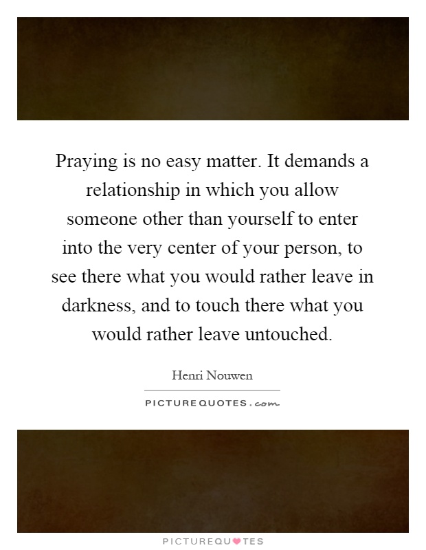 Praying is no easy matter. It demands a relationship in which you allow someone other than yourself to enter into the very center of your person, to see there what you would rather leave in darkness, and to touch there what you would rather leave untouched Picture Quote #1