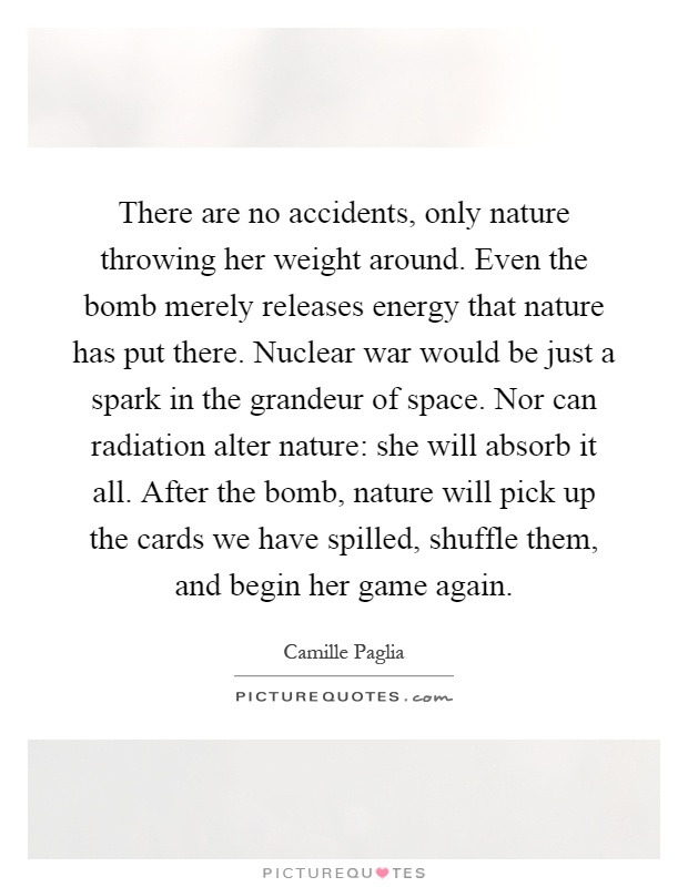 There are no accidents, only nature throwing her weight around. Even the bomb merely releases energy that nature has put there. Nuclear war would be just a spark in the grandeur of space. Nor can radiation alter nature: she will absorb it all. After the bomb, nature will pick up the cards we have spilled, shuffle them, and begin her game again Picture Quote #1