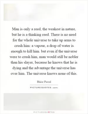 Man is only a reed, the weakest in nature, but he is a thinking reed. There is no need for the whole universe to take up arms to crush him: a vapour, a drop of water is enough to kill him. but even if the universe were to crush him, man would still be nobler than his slayer, because he knows that he is dying and the advantage the universe has over him. The universe knows none of this Picture Quote #1