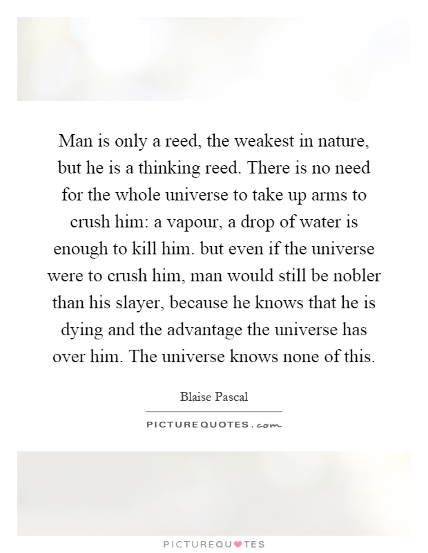 Man is only a reed, the weakest in nature, but he is a thinking reed. There is no need for the whole universe to take up arms to crush him: a vapour, a drop of water is enough to kill him. but even if the universe were to crush him, man would still be nobler than his slayer, because he knows that he is dying and the advantage the universe has over him. The universe knows none of this Picture Quote #1