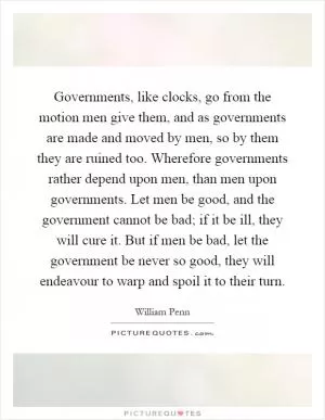 Governments, like clocks, go from the motion men give them, and as governments are made and moved by men, so by them they are ruined too. Wherefore governments rather depend upon men, than men upon governments. Let men be good, and the government cannot be bad; if it be ill, they will cure it. But if men be bad, let the government be never so good, they will endeavour to warp and spoil it to their turn Picture Quote #1