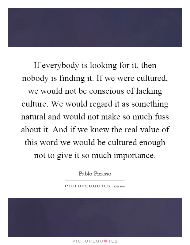 If everybody is looking for it, then nobody is finding it. If we were cultured, we would not be conscious of lacking culture. We would regard it as something natural and would not make so much fuss about it. And if we knew the real value of this word we would be cultured enough not to give it so much importance Picture Quote #1