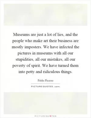 Museums are just a lot of lies, and the people who make art their business are mostly imposters. We have infected the pictures in museums with all our stupidities, all our mistakes, all our poverty of spirit. We have turned them into petty and ridiculous things Picture Quote #1