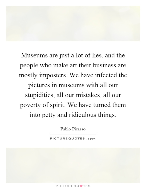 Museums are just a lot of lies, and the people who make art their business are mostly imposters. We have infected the pictures in museums with all our stupidities, all our mistakes, all our poverty of spirit. We have turned them into petty and ridiculous things Picture Quote #1