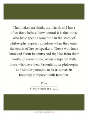 That makes me think, my friend, as I have often done before, how natural it is that those who have spent a long time in the study of philosophy appear ridiculous when they enter the courts of law as speakers. Those who have knocked about in courts and the like from their youth up seem to me, when compared with those who have been brought up in philosophy and similar pursuits, to be as slaves in breeding compared with freemen Picture Quote #1