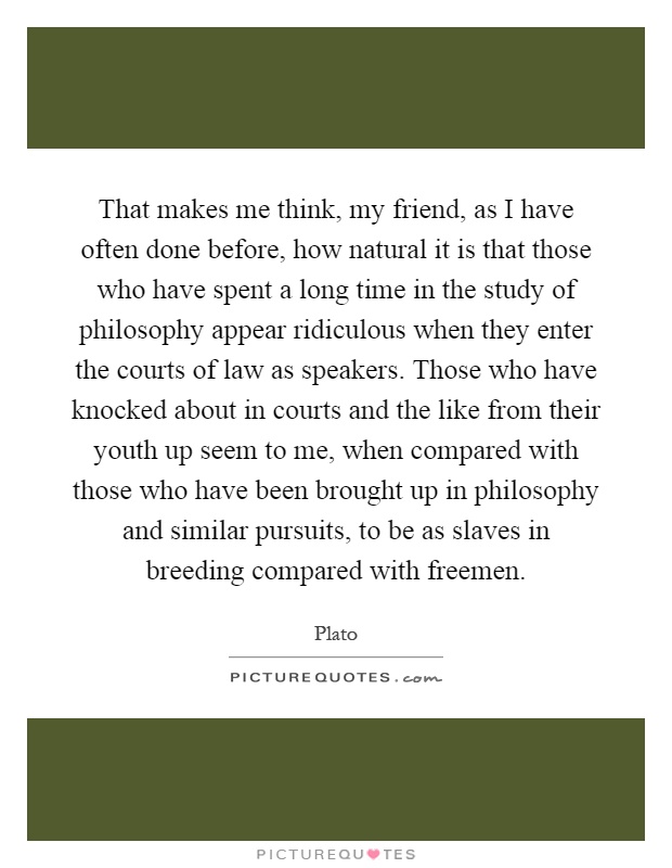That makes me think, my friend, as I have often done before, how natural it is that those who have spent a long time in the study of philosophy appear ridiculous when they enter the courts of law as speakers. Those who have knocked about in courts and the like from their youth up seem to me, when compared with those who have been brought up in philosophy and similar pursuits, to be as slaves in breeding compared with freemen Picture Quote #1