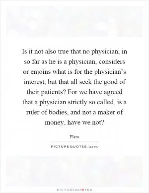 Is it not also true that no physician, in so far as he is a physician, considers or enjoins what is for the physician’s interest, but that all seek the good of their patients? For we have agreed that a physician strictly so called, is a ruler of bodies, and not a maker of money, have we not? Picture Quote #1