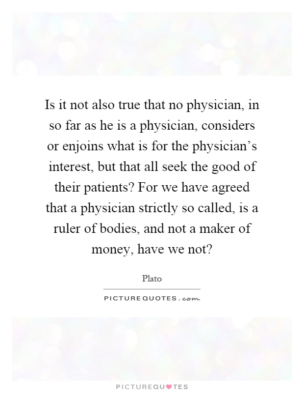 Is it not also true that no physician, in so far as he is a physician, considers or enjoins what is for the physician's interest, but that all seek the good of their patients? For we have agreed that a physician strictly so called, is a ruler of bodies, and not a maker of money, have we not? Picture Quote #1