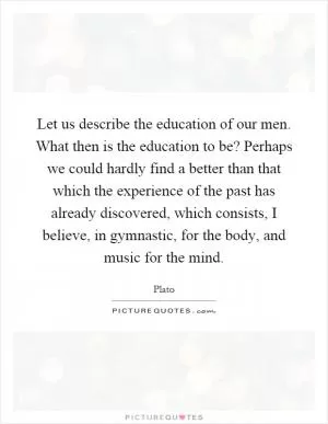 Let us describe the education of our men. What then is the education to be? Perhaps we could hardly find a better than that which the experience of the past has already discovered, which consists, I believe, in gymnastic, for the body, and music for the mind Picture Quote #1