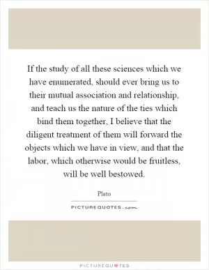 If the study of all these sciences which we have enumerated, should ever bring us to their mutual association and relationship, and teach us the nature of the ties which bind them together, I believe that the diligent treatment of them will forward the objects which we have in view, and that the labor, which otherwise would be fruitless, will be well bestowed Picture Quote #1