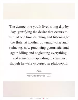 The democratic youth lives along day by day, gratifying the desire that occurs to him, at one time drinking and listening to the flute, at another downing water and reducing, now practicing gymnastic, and again idling and neglecting everything; and sometimes spending his time as though he were occupied in philosophy Picture Quote #1