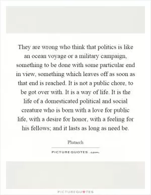 They are wrong who think that politics is like an ocean voyage or a military campaign, something to be done with some particular end in view, something which leaves off as soon as that end is reached. It is not a public chore, to be got over with. It is a way of life. It is the life of a domesticated political and social creature who is born with a love for public life, with a desire for honor, with a feeling for his fellows; and it lasts as long as need be Picture Quote #1