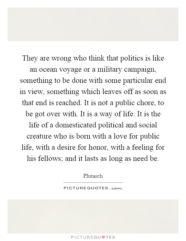 They are wrong who think that politics is like an ocean voyage or a military campaign, something to be done with some particular end in view, something which leaves off as soon as that end is reached. It is not a public chore, to be got over with. It is a way of life. It is the life of a domesticated political and social creature who is born with a love for public life, with a desire for honor, with a feeling for his fellows; and it lasts as long as need be Picture Quote #1