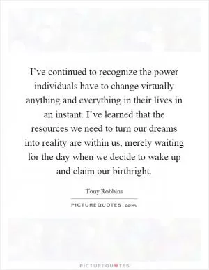 I’ve continued to recognize the power individuals have to change virtually anything and everything in their lives in an instant. I’ve learned that the resources we need to turn our dreams into reality are within us, merely waiting for the day when we decide to wake up and claim our birthright Picture Quote #1