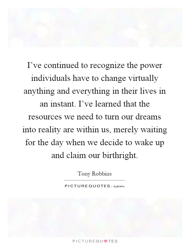 I've continued to recognize the power individuals have to change virtually anything and everything in their lives in an instant. I've learned that the resources we need to turn our dreams into reality are within us, merely waiting for the day when we decide to wake up and claim our birthright Picture Quote #1