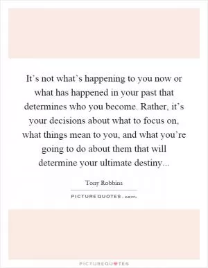 It’s not what’s happening to you now or what has happened in your past that determines who you become. Rather, it’s your decisions about what to focus on, what things mean to you, and what you’re going to do about them that will determine your ultimate destiny Picture Quote #1