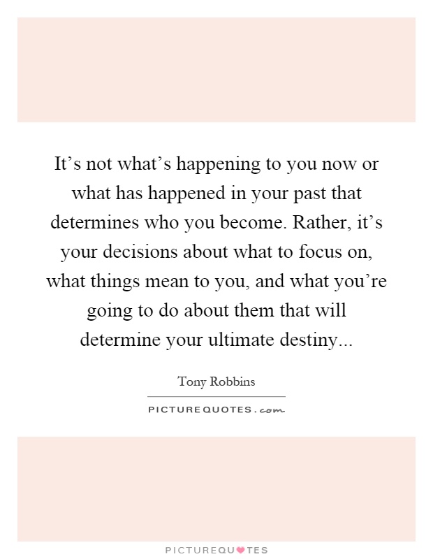 It's not what's happening to you now or what has happened in your past that determines who you become. Rather, it's your decisions about what to focus on, what things mean to you, and what you're going to do about them that will determine your ultimate destiny Picture Quote #1