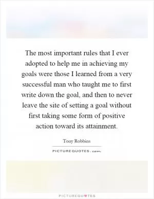 The most important rules that I ever adopted to help me in achieving my goals were those I learned from a very successful man who taught me to first write down the goal, and then to never leave the site of setting a goal without first taking some form of positive action toward its attainment Picture Quote #1