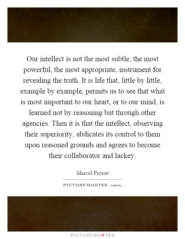 Our intellect is not the most subtle, the most powerful, the most appropriate, instrument for revealing the truth. It is life that, little by little, example by example, permits us to see that what is most important to our heart, or to our mind, is learned not by reasoning but through other agencies. Then it is that the intellect, observing their superiority, abdicates its control to them upon reasoned grounds and agrees to become their collaborator and lackey Picture Quote #1