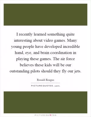 I recently learned something quite interesting about video games. Many young people have developed incredible hand, eye, and brain coordination in playing these games. The air force believes these kids will be our outstanding pilots should they fly our jets Picture Quote #1