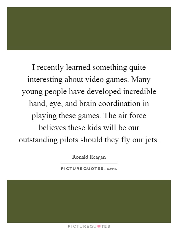 I recently learned something quite interesting about video games. Many young people have developed incredible hand, eye, and brain coordination in playing these games. The air force believes these kids will be our outstanding pilots should they fly our jets Picture Quote #1