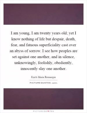 I am young, I am twenty years old; yet I know nothing of life but despair, death, fear, and fatuous superficiality cast over an abyss of sorrow. I see how peoples are set against one another, and in silence, unknowingly, foolishly, obediently, innocently slay one another Picture Quote #1