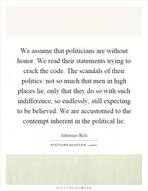 We assume that politicians are without honor. We read their statements trying to crack the code. The scandals of their politics: not so much that men in high places lie, only that they do so with such indifference, so endlessly, still expecting to be believed. We are accustomed to the contempt inherent in the political lie Picture Quote #1
