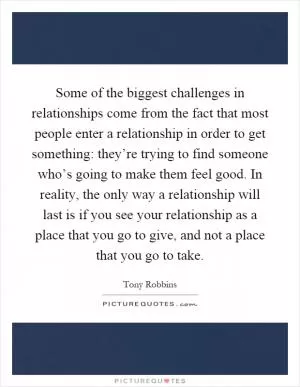 Some of the biggest challenges in relationships come from the fact that most people enter a relationship in order to get something: they’re trying to find someone who’s going to make them feel good. In reality, the only way a relationship will last is if you see your relationship as a place that you go to give, and not a place that you go to take Picture Quote #1