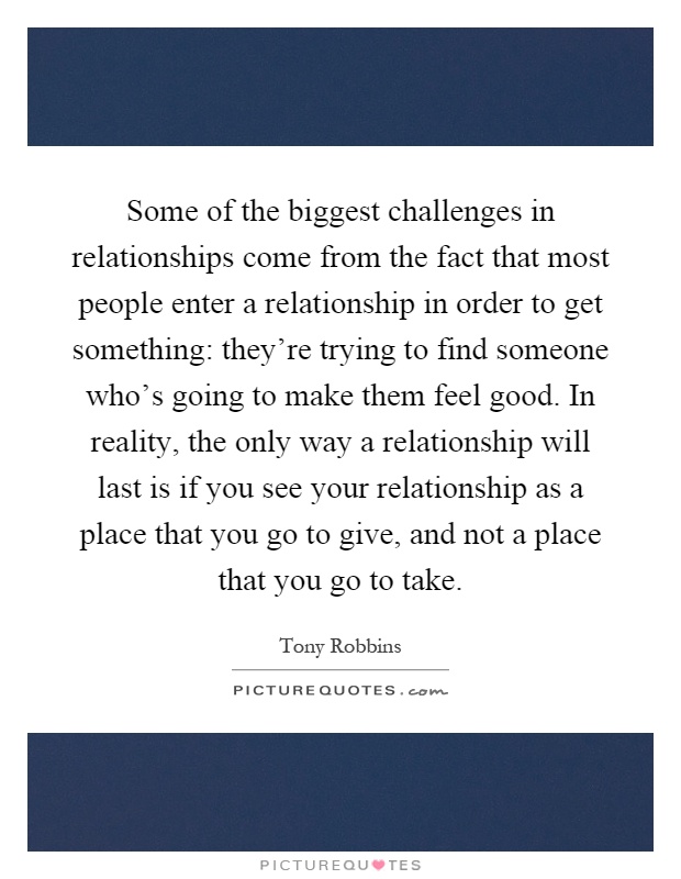 Some of the biggest challenges in relationships come from the fact that most people enter a relationship in order to get something: they're trying to find someone who's going to make them feel good. In reality, the only way a relationship will last is if you see your relationship as a place that you go to give, and not a place that you go to take Picture Quote #1