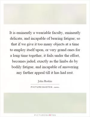 It is eminently a weariable faculty, eminently delicate, and incapable of bearing fatigue; so that if we give it too many objects at a time to employ itself upon, or very grand ones for a long time together, it fails under the effort, becomes jaded, exactly as the limbs do by bodily fatigue, and incapable of answering any farther appeal till it has had rest Picture Quote #1