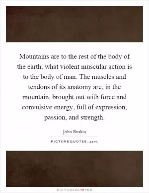 Mountains are to the rest of the body of the earth, what violent muscular action is to the body of man. The muscles and tendons of its anatomy are, in the mountain, brought out with force and convulsive energy, full of expression, passion, and strength Picture Quote #1