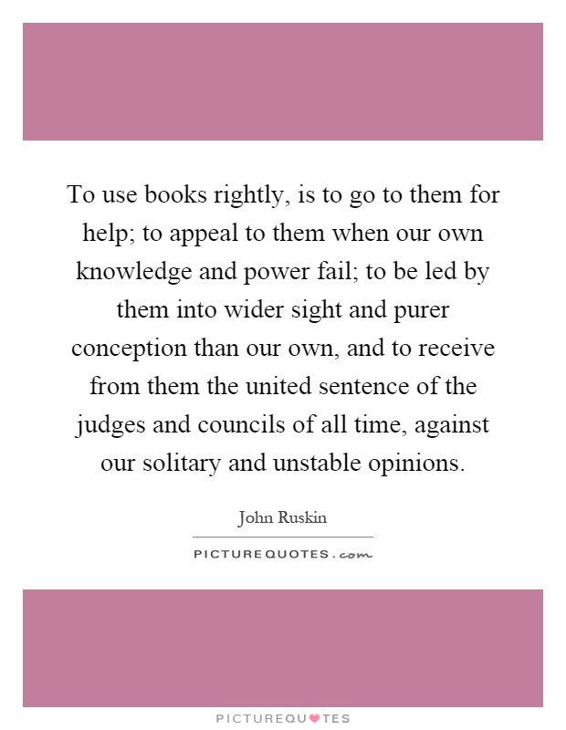 To use books rightly, is to go to them for help; to appeal to them when our own knowledge and power fail; to be led by them into wider sight and purer conception than our own, and to receive from them the united sentence of the judges and councils of all time, against our solitary and unstable opinions Picture Quote #1