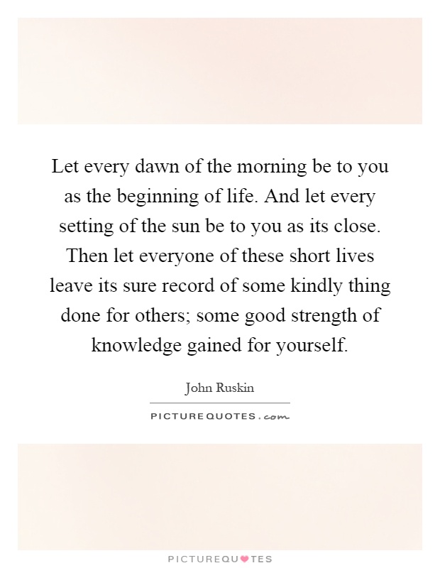 Let every dawn of the morning be to you as the beginning of life. And let every setting of the sun be to you as its close. Then let everyone of these short lives leave its sure record of some kindly thing done for others; some good strength of knowledge gained for yourself Picture Quote #1