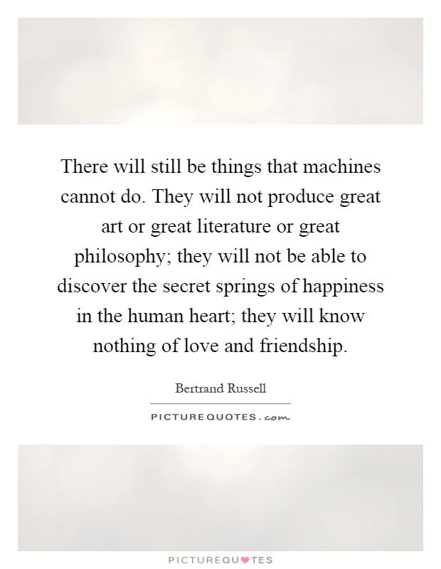 There will still be things that machines cannot do. They will not produce great art or great literature or great philosophy; they will not be able to discover the secret springs of happiness in the human heart; they will know nothing of love and friendship Picture Quote #1