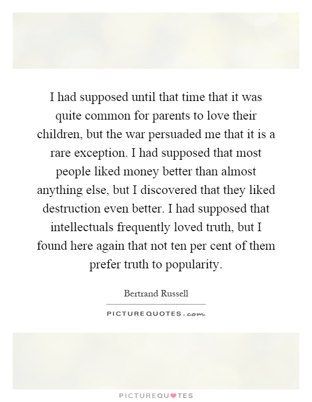 I had supposed until that time that it was quite common for parents to love their children, but the war persuaded me that it is a rare exception. I had supposed that most people liked money better than almost anything else, but I discovered that they liked destruction even better. I had supposed that intellectuals frequently loved truth, but I found here again that not ten per cent of them prefer truth to popularity Picture Quote #1