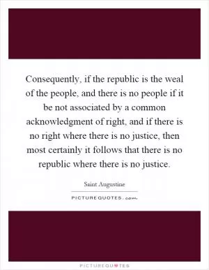 Consequently, if the republic is the weal of the people, and there is no people if it be not associated by a common acknowledgment of right, and if there is no right where there is no justice, then most certainly it follows that there is no republic where there is no justice Picture Quote #1