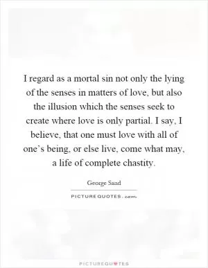I regard as a mortal sin not only the lying of the senses in matters of love, but also the illusion which the senses seek to create where love is only partial. I say, I believe, that one must love with all of one’s being, or else live, come what may, a life of complete chastity Picture Quote #1