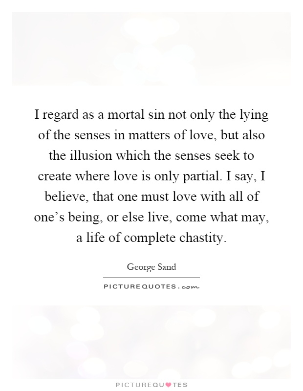 I regard as a mortal sin not only the lying of the senses in matters of love, but also the illusion which the senses seek to create where love is only partial. I say, I believe, that one must love with all of one's being, or else live, come what may, a life of complete chastity Picture Quote #1