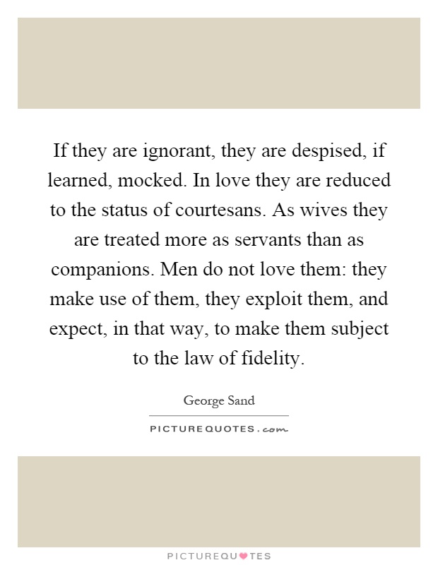 If they are ignorant, they are despised, if learned, mocked. In love they are reduced to the status of courtesans. As wives they are treated more as servants than as companions. Men do not love them: they make use of them, they exploit them, and expect, in that way, to make them subject to the law of fidelity Picture Quote #1