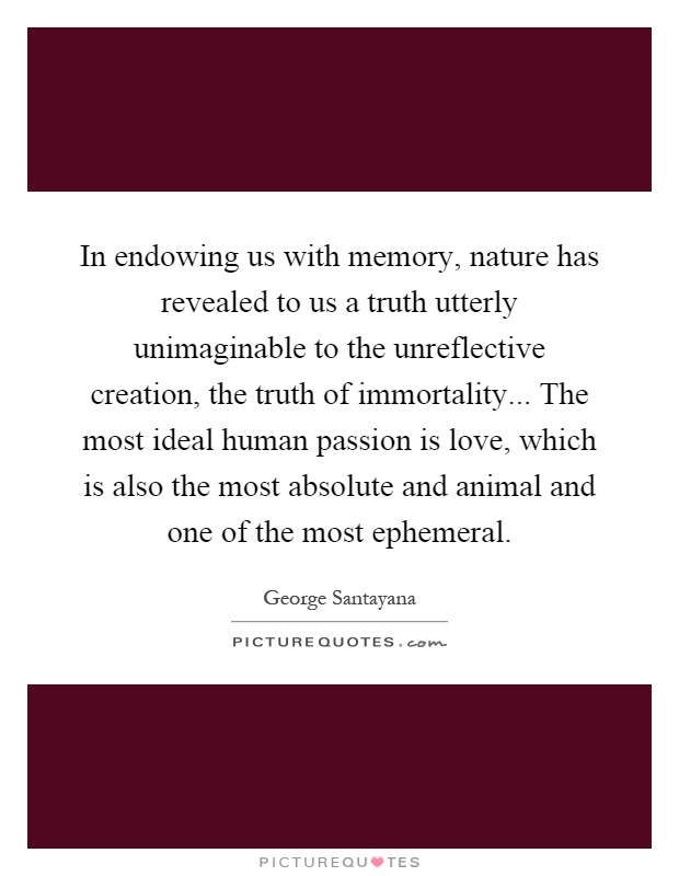 In endowing us with memory, nature has revealed to us a truth utterly unimaginable to the unreflective creation, the truth of immortality... The most ideal human passion is love, which is also the most absolute and animal and one of the most ephemeral Picture Quote #1