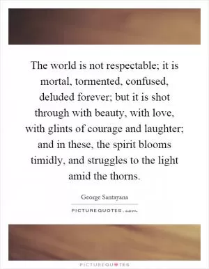 The world is not respectable; it is mortal, tormented, confused, deluded forever; but it is shot through with beauty, with love, with glints of courage and laughter; and in these, the spirit blooms timidly, and struggles to the light amid the thorns Picture Quote #1