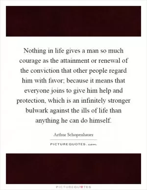 Nothing in life gives a man so much courage as the attainment or renewal of the conviction that other people regard him with favor; because it means that everyone joins to give him help and protection, which is an infinitely stronger bulwark against the ills of life than anything he can do himself Picture Quote #1