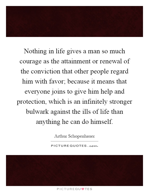 Nothing in life gives a man so much courage as the attainment or renewal of the conviction that other people regard him with favor; because it means that everyone joins to give him help and protection, which is an infinitely stronger bulwark against the ills of life than anything he can do himself Picture Quote #1