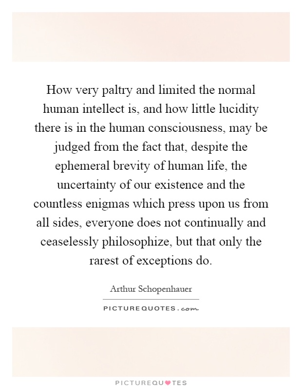 How very paltry and limited the normal human intellect is, and how little lucidity there is in the human consciousness, may be judged from the fact that, despite the ephemeral brevity of human life, the uncertainty of our existence and the countless enigmas which press upon us from all sides, everyone does not continually and ceaselessly philosophize, but that only the rarest of exceptions do Picture Quote #1