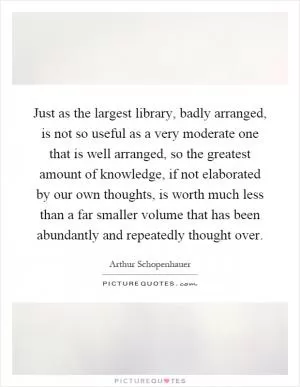 Just as the largest library, badly arranged, is not so useful as a very moderate one that is well arranged, so the greatest amount of knowledge, if not elaborated by our own thoughts, is worth much less than a far smaller volume that has been abundantly and repeatedly thought over Picture Quote #1