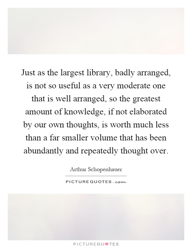 Just as the largest library, badly arranged, is not so useful as a very moderate one that is well arranged, so the greatest amount of knowledge, if not elaborated by our own thoughts, is worth much less than a far smaller volume that has been abundantly and repeatedly thought over Picture Quote #1