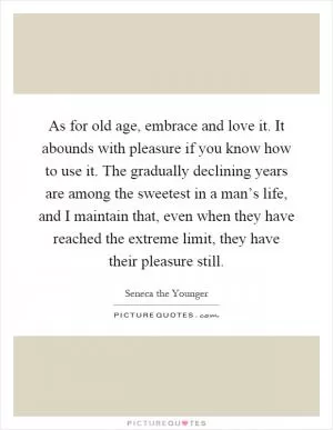 As for old age, embrace and love it. It abounds with pleasure if you know how to use it. The gradually declining years are among the sweetest in a man’s life, and I maintain that, even when they have reached the extreme limit, they have their pleasure still Picture Quote #1