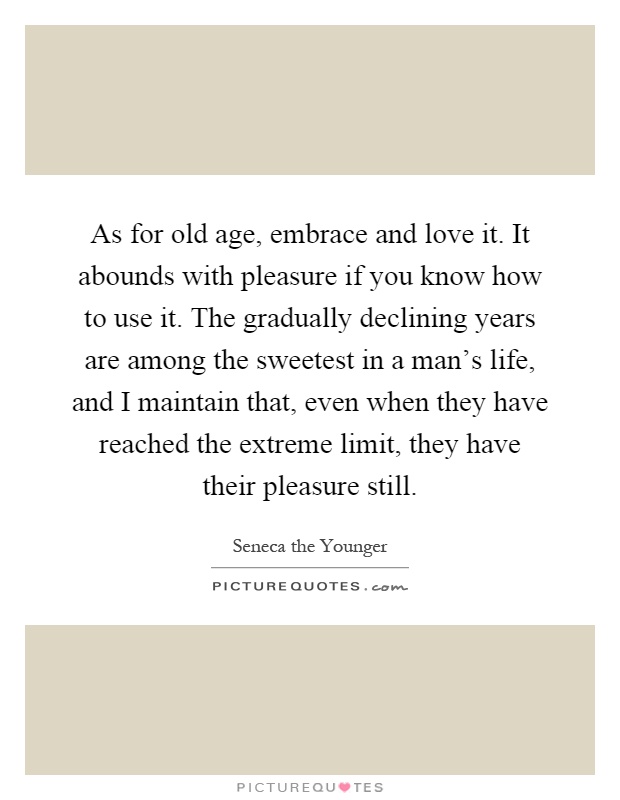 As for old age, embrace and love it. It abounds with pleasure if you know how to use it. The gradually declining years are among the sweetest in a man's life, and I maintain that, even when they have reached the extreme limit, they have their pleasure still Picture Quote #1