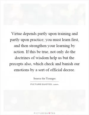 Virtue depends partly upon training and partly upon practice; you must learn first, and then strengthen your learning by action. If this be true, not only do the doctrines of wisdom help us but the precepts also, which check and banish our emotions by a sort of official decree Picture Quote #1